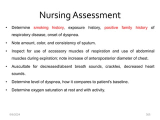 Nursing Assessment
• Determine smoking history, exposure history, positive family history of
respiratory disease, onset of dyspnea.
• Note amount, color, and consistency of sputum.
• Inspect for use of accessory muscles of respiration and use of abdominal
muscles during expiration; note increase of anteroposterior diameter of chest.
• Auscultate for decreased/absent breath sounds, crackles, decreased heart
sounds.
• Determine level of dyspnea, how it compares to patient's baseline.
• Determine oxygen saturation at rest and with activity.
6/6/2024 305
 