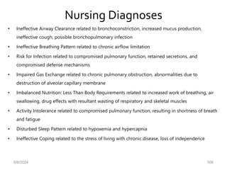 Nursing Diagnoses
• Ineffective Airway Clearance related to bronchoconstriction, increased mucus production,
ineffective cough, possible bronchopulmonary infection
• Ineffective Breathing Pattern related to chronic airflow limitation
• Risk for Infection related to compromised pulmonary function, retained secretions, and
compromised defense mechanisms
• Impaired Gas Exchange related to chronic pulmonary obstruction, abnormalities due to
destruction of alveolar capillary membrane
• Imbalanced Nutrition: Less Than Body Requirements related to increased work of breathing, air
swallowing, drug effects with resultant wasting of respiratory and skeletal muscles
• Activity Intolerance related to compromised pulmonary function, resulting in shortness of breath
and fatigue
• Disturbed Sleep Pattern related to hypoxemia and hypercapnia
• Ineffective Coping related to the stress of living with chronic disease, loss of independence
6/6/2024 306
 