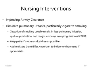 Nursing Interventions
• Improving Airway Clearance
• Eliminate pulmonary irritants, particularly cigarette smoking.
– Cessation of smoking usually results in less pulmonary irritation,
sputum production, and cough, and may slow progression of COPD.
– Keep patient's room as dust-free as possible.
– Add moisture (humidifier, vaporizer) to indoor environment, if
appropriate.
6/6/2024 307
 