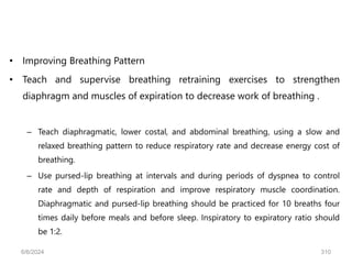 • Improving Breathing Pattern
• Teach and supervise breathing retraining exercises to strengthen
diaphragm and muscles of expiration to decrease work of breathing .
– Teach diaphragmatic, lower costal, and abdominal breathing, using a slow and
relaxed breathing pattern to reduce respiratory rate and decrease energy cost of
breathing.
– Use pursed-lip breathing at intervals and during periods of dyspnea to control
rate and depth of respiration and improve respiratory muscle coordination.
Diaphragmatic and pursed-lip breathing should be practiced for 10 breaths four
times daily before meals and before sleep. Inspiratory to expiratory ratio should
be 1:2.
6/6/2024 310
 