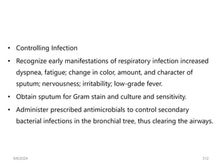 • Controlling Infection
• Recognize early manifestations of respiratory infection increased
dyspnea, fatigue; change in color, amount, and character of
sputum; nervousness; irritability; low-grade fever.
• Obtain sputum for Gram stain and culture and sensitivity.
• Administer prescribed antimicrobials to control secondary
bacterial infections in the bronchial tree, thus clearing the airways.
6/6/2024 312
 