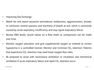 • Improving Gas Exchange
• Watch for and report excessive somnolence, restlessness, aggressiveness, anxiety,
or confusion; central cyanosis; and shortness of breath at rest, which is commonly
caused by acute respiratory insufficiency and may signal respiratory failure.
• Review ABG levels; record values on a flow sheet so comparisons can be made
over time.
• Monitor oxygen saturation and give supplemental oxygen as ordered to correct
hypoxemia in a controlled manner. Monitor and minimize CO2 retention. Patients
that experience CO2 retention may need lower oxygen flow rates.
• Be prepared to assist with noninvasive ventilation or intubation and mechanical
ventilation if acute respiratory failure and rapid CO2 retention occur.
6/6/2024 313
 