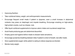 • Improving Nutrition
• Take nutritional history, weight, and anthropometric measurements.
• Encourage frequent small meals if patient is dyspneic; even a small increase in abdominal
contents may press on diaphragm and impede breathing. Encourage snacking on high-calorie,
high-protein snacks, such as cheese, nuts.
• Offer liquid nutritional supplements to improve caloric intake and counteract weight loss.
• Avoid foods producing gas and abdominal discomfort.
• Employ good oral hygiene before meals to sharpen taste sensations.
• Encourage pursed-lip breathing between bites if patient is short of breath; rest after meals.
• Give supplemental oxygen while patient is eating to relieve dyspnea as directed.
• Monitor body weight.
6/6/2024 314
 