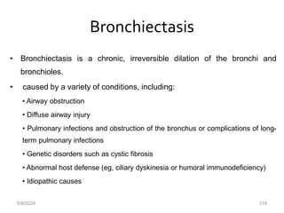 Bronchiectasis
• Bronchiectasis is a chronic, irreversible dilation of the bronchi and
bronchioles.
• caused by a variety of conditions, including:
• Airway obstruction
• Diffuse airway injury
• Pulmonary infections and obstruction of the bronchus or complications of long-
term pulmonary infections
• Genetic disorders such as cystic fibrosis
• Abnormal host defense (eg, ciliary dyskinesia or humoral immunodeficiency)
• Idiopathic causes
6/6/2024 318
 