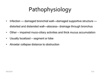 Pathophysiology
• Infection --- damaged bronchial wall—damaged supportive structure ---
distorted and distended wall—abscess– drainage through bronchus
• Other – impaired muco-ciliary activities and thick mucus accumulation
• Usually localized – segment or lobe
• Alvoelar collapse distance to obstruction
6/6/2024 319
 