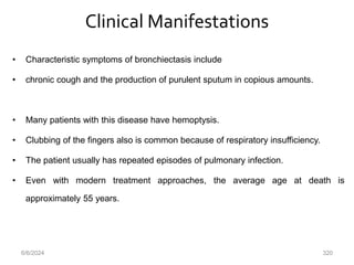 Clinical Manifestations
• Characteristic symptoms of bronchiectasis include
• chronic cough and the production of purulent sputum in copious amounts.
• Many patients with this disease have hemoptysis.
• Clubbing of the fingers also is common because of respiratory insufficiency.
• The patient usually has repeated episodes of pulmonary infection.
• Even with modern treatment approaches, the average age at death is
approximately 55 years.
6/6/2024 320
 