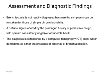 Assessment and Diagnostic Findings
• Bronchiectasis is not readily diagnosed because the symptoms can be
mistaken for those of simple chronic bronchitis.
• A definite sign is offered by the prolonged history of productive cough,
with sputum consistently negative for tubercle bacilli.
• The diagnosis is established by a computed tomography (CT) scan, which
demonstrates either the presence or absence of bronchial dilation.
6/6/2024 321
 