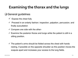 Examining the thorax and the lungs
39
 General guidelines
 Expose the chest fully
 Proceed in an orderly fashion: inspection, palpation, percussion, and
finally auscultation
 Compare one side with the other-
 Examine the posterior thorax and lungs while the patient is still in a
sitting position.
 The patient’s arms should be folded across the chest with hands
resting, if possible on the opposite shoulder as this position moves the
scapula apart and increases your access to the lung fields.
6/6/2024
 