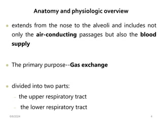 Anatomy and physiologic overview
 extends from the nose to the alveoli and includes not
only the air-conducting passages but also the blood
supply
 The primary purpose--Gas exchange
 divided into two parts:
– the upper respiratory tract
– the lower respiratory tract
6/6/2024 4
 