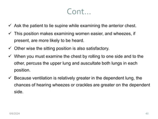 Cont…
40
 Ask the patient to lie supine while examining the anterior chest.
 This position makes examining women easier, and wheezes, if
present, are more likely to be heard.
 Other wise the sitting position is also satisfactory.
 When you must examine the chest by rolling to one side and to the
other, percuss the upper lung and auscultate both lungs in each
position.
 Because ventilation is relatively greater in the dependent lung, the
chances of hearing wheezes or crackles are greater on the dependent
side.
6/6/2024
 