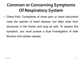 Common or Concerning Symptoms
Of Respiratory System
42
o Chest Pain: Complaints of chest pain or chest discomfort
raise the specter of heart disease, but often arise from
structures in the thorax and lung as well. To assess this
symptom, you must pursue a dual investigation of both
thoracic and cardiac causes.
6/6/2024
 