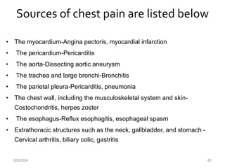Sources of chest pain are listed below
43
• The myocardium-Angina pectoris, myocardial infarction
• The pericardium-Pericarditis
• The aorta-Dissecting aortic aneurysm
• The trachea and large bronchi-Bronchitis
• The parietal pleura-Pericarditis, pneumonia
• The chest wall, including the musculoskeletal system and skin-
Costochondritis, herpes zoster
• The esophagus-Reflux esophagitis, esophageal spasm
• Extrathoracic structures such as the neck, gallbladder, and stomach -
Cervical arthritis, biliary colic, gastritis
6/6/2024
 