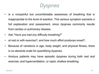 Dyspnea
44
• is a nonpainful but uncomfortable awareness of breathing that is
inappropriate to the level of exertion. This serious symptom warrants a
full explanation and assessment, since dyspnea commonly results
from cardiac or pulmonary disease.
• Ask “Have you had any difficulty breathing?”
• at rest or with exercise?, and how much effort produces onset?.
• Because of variations in age, body weight, and physical fitness, there
is no absolute scale for quantifying dyspnea.
• Anxious patients may have episodic dyspnea during both rest and
exercise, and hyperventilation, or rapid, shallow breathing.
6/6/2024
 