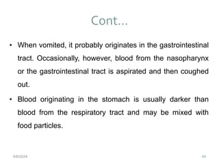 Cont…
49
• When vomited, it probably originates in the gastrointestinal
tract. Occasionally, however, blood from the nasopharynx
or the gastrointestinal tract is aspirated and then coughed
out.
• Blood originating in the stomach is usually darker than
blood from the respiratory tract and may be mixed with
food particles.
6/6/2024
 