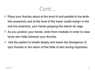 Cont…
50
 Place your thumbs about at the level of and parallel to the tenth
ribs posteriorly and at the level of the lower costal margin in the
mid line anteriorly, your hands grasping the lateral rib cage.
 As you position your hands, slide them medially in order to raise
loose skin folds between your thumbs.
 Ask the patient to breath deeply and watch the divergence of
your thumbs or the return of the folds of skin during inspiration.
6/6/2024
 
