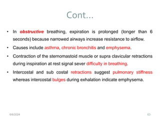Cont…
63
• In obstructive breathing, expiration is prolonged (longer than 6
seconds) because narrowed airways increase resistance to airflow.
• Causes include asthma, chronic bronchitis and emphysema.
• Contraction of the sternomastoid muscle or supra clavicular retractions
during inspiration at rest signal sever difficulty in breathing.
• Intercostal and sub costal retractions suggest pulmonary stiffness
whereas intercostal bulges during exhalation indicate emphysema.
6/6/2024
 