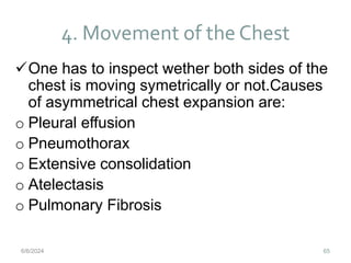 4. Movement of the Chest
65
One has to inspect wether both sides of the
chest is moving symetrically or not.Causes
of asymmetrical chest expansion are:
o Pleural effusion
o Pneumothorax
o Extensive consolidation
o Atelectasis
o Pulmonary Fibrosis
6/6/2024
 