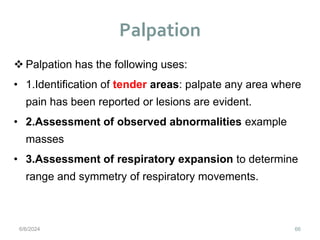 Palpation
66
 Palpation has the following uses:
• 1.Identification of tender areas: palpate any area where
pain has been reported or lesions are evident.
• 2.Assessment of observed abnormalities example
masses
• 3.Assessment of respiratory expansion to determine
range and symmetry of respiratory movements.
6/6/2024
 