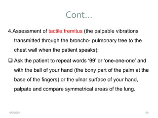 Cont…
69
4.Assessment of tactile fremitus (the palpable vibrations
transmitted through the broncho- pulmonary tree to the
chest wall when the patient speaks):
 Ask the patient to repeat words ‘99’ or ‘one-one-one’ and
with the ball of your hand (the bony part of the palm at the
base of the fingers) or the ulnar surface of your hand,
palpate and compare symmetrical areas of the lung.
6/6/2024
 