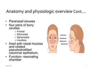 Anatomy and physiologic overview Cont.…
• Paranasal sinuses
• four pairs of bony
cavities
o Frontal
o Ethmoidal
o Sphenoidal
o maxillary
• lined with nasal mucosa
and ciliated
pseudostratified
columnar epithelium.
• Function- resonating
chamber
6/6/2024 7
 