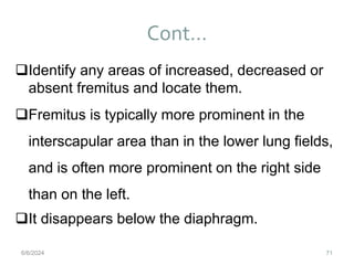 Cont…
71
Identify any areas of increased, decreased or
absent fremitus and locate them.
Fremitus is typically more prominent in the
interscapular area than in the lower lung fields,
and is often more prominent on the right side
than on the left.
It disappears below the diaphragm.
6/6/2024
 