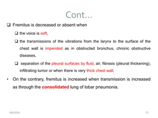 Cont…
72
 Fremitus is decreased or absent when
 the voice is soft,
 the transmissions of the vibrations from the larynx to the surface of the
chest wall is impended as in obstructed bronchus, chronic obstructive
diseases,
 separation of the pleural surfaces by fluid, air, fibrosis (pleural thickening),
infiltrating tumor or when there is very thick chest wall.
• On the contrary, fremitus is increased when transmission is increased
as through the consolidated lung of lobar pneumonia.
6/6/2024
 