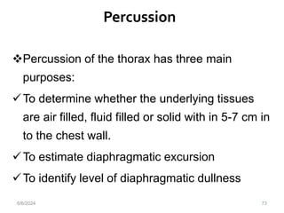 Percussion
73
Percussion of the thorax has three main
purposes:
To determine whether the underlying tissues
are air filled, fluid filled or solid with in 5-7 cm in
to the chest wall.
To estimate diaphragmatic excursion
To identify level of diaphragmatic dullness
6/6/2024
 