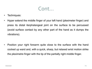 Cont…
74
• Techniques:
• Hyper extend the middle finger of your left hand (pleximeter finger) and
press its distal iterphalangeal joint on the surface to be percussed
(avoid surface contact by any other part of the hand as it dumps the
vibrations).
• Position your right forearm quite close to the surface with the hand
cocked up ward and, with a quick, sharp, but relaxed wrist motion strike
the pleximetre finger with the tip of the partially right middle finger.
6/6/2024
 