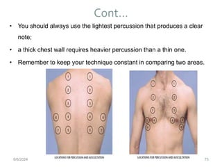 Cont…
75
• You should always use the lightest percussion that produces a clear
note;
• a thick chest wall requires heavier percussion than a thin one.
• Remember to keep your technique constant in comparing two areas.
6/6/2024
 