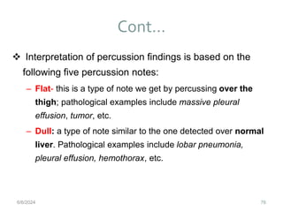 Cont…
76
 Interpretation of percussion findings is based on the
following five percussion notes:
– Flat- this is a type of note we get by percussing over the
thigh; pathological examples include massive pleural
effusion, tumor, etc.
– Dull: a type of note similar to the one detected over normal
liver. Pathological examples include lobar pneumonia,
pleural effusion, hemothorax, etc.
6/6/2024
 