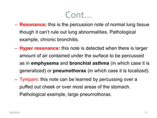 Cont…
77
– Resonance: this is the percussion note of normal lung tissue
though it can’t rule out lung abnormalities. Pathological
example, chronic bronchitis.
– Hyper resonance: this note is detected when there is larger
amount of air contained under the surface to be percussed
as in emphysema and bronchial asthma (in which case it is
generalized) or pneumothorax (in which case it is localized).
– Tympani: this note can be learned by percussing over a
puffed out cheek or over most areas of the stomach.
Pathological example, large pneumothorax.
6/6/2024
 