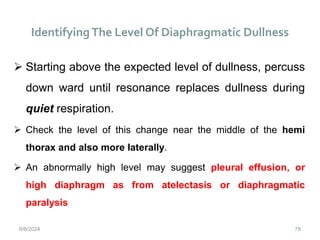 Identifying The Level Of Diaphragmatic Dullness
78
 Starting above the expected level of dullness, percuss
down ward until resonance replaces dullness during
quiet respiration.
 Check the level of this change near the middle of the hemi
thorax and also more laterally.
 An abnormally high level may suggest pleural effusion, or
high diaphragm as from atelectasis or diaphragmatic
paralysis
6/6/2024
 