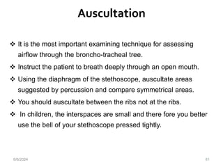 Auscultation
81
 It is the most important examining technique for assessing
airflow through the broncho-tracheal tree.
 Instruct the patient to breath deeply through an open mouth.
 Using the diaphragm of the stethoscope, auscultate areas
suggested by percussion and compare symmetrical areas.
 You should auscultate between the ribs not at the ribs.
 In children, the interspaces are small and there fore you better
use the bell of your stethoscope pressed tightly.
6/6/2024
 