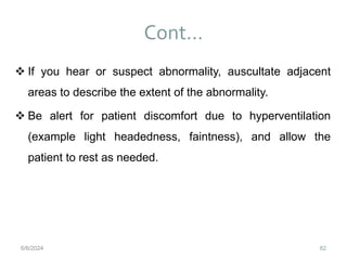 Cont…
82
 If you hear or suspect abnormality, auscultate adjacent
areas to describe the extent of the abnormality.
 Be alert for patient discomfort due to hyperventilation
(example light headedness, faintness), and allow the
patient to rest as needed.
6/6/2024
 