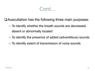 Cont…
83
Auscultation has the following three main purposes:
– To identify whether the breath sounds are decreased,
absent or abnormally located
– To identify the presence of added (adventitious) sounds
– To identify extent of transmission of voice sounds
6/6/2024
 
