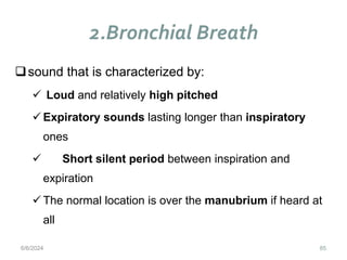 2.Bronchial Breath
85
sound that is characterized by:
 Loud and relatively high pitched
 Expiratory sounds lasting longer than inspiratory
ones
 Short silent period between inspiration and
expiration
 The normal location is over the manubrium if heard at
all
6/6/2024
 