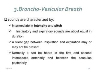 3.Broncho-Vesicular Breath
86
sounds are characterized by:
 Intermediate in intensity and pitch
 Inspiratory and expiratory sounds are about equal in
duration
 A silent gap between inspiration and expiration may or
may not be present
 Normally it can be heard in the first and second
interspaces anteriorly and between the scapulas
posteriorly
6/6/2024
 
