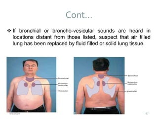 Cont…
87
 If bronchial or broncho-vesicular sounds are heard in
locations distant from those listed, suspect that air filled
lung has been replaced by fluid filled or solid lung tissue.
6/6/2024
 