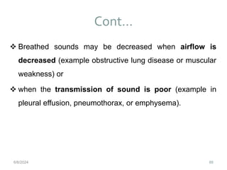 Cont…
88
 Breathed sounds may be decreased when airflow is
decreased (example obstructive lung disease or muscular
weakness) or
 when the transmission of sound is poor (example in
pleural effusion, pneumothorax, or emphysema).
6/6/2024
 