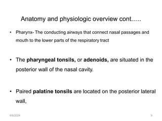 Anatomy and physiologic overview cont.….
• Pharynx- The conducting airways that connect nasal passages and
mouth to the lower parts of the respiratory tract
• The pharyngeal tonsils, or adenoids, are situated in the
posterior wall of the nasal cavity.
• Paired palatine tonsils are located on the posterior lateral
wall,
6/6/2024 9
 