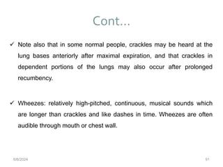 Cont…
91
 Note also that in some normal people, crackles may be heard at the
lung bases anteriorly after maximal expiration, and that crackles in
dependent portions of the lungs may also occur after prolonged
recumbency.
 Wheezes: relatively high-pitched, continuous, musical sounds which
are longer than crackles and like dashes in time. Wheezes are often
audible through mouth or chest wall.
6/6/2024
 