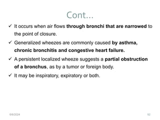 Cont…
92
 It occurs when air flows through bronchi that are narrowed to
the point of closure.
 Generalized wheezes are commonly caused by asthma,
chronic bronchitis and congestive heart failure.
 A persistent localized wheeze suggests a partial obstruction
of a bronchus, as by a tumor or foreign body.
 It may be inspiratory, expiratory or both.
6/6/2024
 