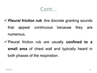 Cont…
94
 Pleural friction rub: Are discrete granting sounds
that appear continuous because they are
numerous.
 Pleural friction rub are usually confined to a
small area of chest wall and typically heard in
both phases of the respiration.
6/6/2024
 