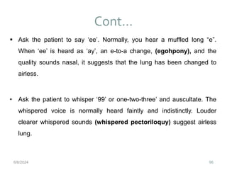 Cont…
96
 Ask the patient to say ‘ee’. Normally, you hear a muffled long “e”.
When ‘ee’ is heard as ‘ay’, an e-to-a change, (egohpony), and the
quality sounds nasal, it suggests that the lung has been changed to
airless.
• Ask the patient to whisper ‘99’ or one-two-three’ and auscultate. The
whispered voice is normally heard faintly and indistinctly. Louder
clearer whispered sounds (whispered pectoriloquy) suggest airless
lung.
6/6/2024
 