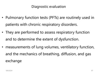 Diagnostic evaluation
• Pulmonary function tests (PFTs) are routinely used in
patients with chronic respiratory disorders.
• They are performed to assess respiratory function
and to determine the extent of dysfunction.
• measurements of lung volumes, ventilatory function,
and the mechanics of breathing, diffusion, and gas
exchange
6/6/2024 97
 