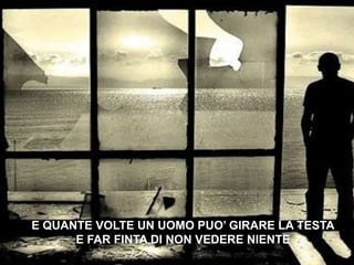 E QUANTE VOLTE UN UOMO PUO’ GIRARE LA TESTAE FAR FINTA DI NON VEDERE NIENTE 