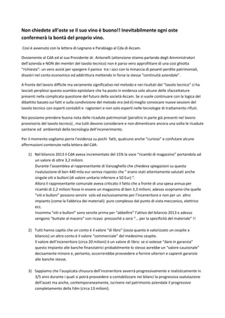 Non chiedete all’oste se il suo vino è buono!! Inevitabilmente ogni oste 
confermerà la bontà del proprio vino. 
Così è avvenuto con la lettera di Legnano e Parabiago al Cda di Accam. 
Ovviamente al CdA ed al suo Presidente dr. Antonelli (attenzione stiamo parlando degli Amministratori 
dell’azienda e NON dei membri del tavolo tecnico) non è parso vero approfittare di una così ghiotta 
“richiesta”: un vero assist per spargere il panico tra i soci con la minaccia di pesanti perdite patrimoniali, 
disastri nel conto economico ed addirittura mettendo in forse la stessa “continuità aziendale”. 
A fronte del lavoro difficile ma veramente significativo nel metodo e nei risultati del “tavolo tecnico” ci ha 
lasciati perplessi questo scambio epistolare che ha posto in evidenza solo alcune delle sfaccettature 
presenti nella complicata questione del futuro della società Accam. Se si vuole continuare con la logica del 
dibattito basato sui fatti e sulla condivisione del metodo era (ed è) meglio convocare nuove sessioni del 
tavolo tecnico con esperti contabili e ragionieri e non solo esperti nelle tecnologie di trattamento rifiuti. 
Noi possiamo prendere buona nota delle ricadute patrimoniali (peraltro in parte già presenti nel lavoro 
provvisorio del tavolo tecnico) , ma tutti devono considerare e non dimenticare ancora una volta le ricadute 
sanitarie ed ambientali della tecnologia dell’incenerimento. 
Per il momento vogliamo porre l’evidenza su pochi fatti, qualcuno anche “curioso” e confutare alcune 
affermazioni contenute nella lettera del CdA: 
1) Nel bilancio 2013 il CdA aveva incrementato del 15% la voce “ricambi di magazzino” portandola ad 
un valore di oltre 3,2 milioni. 
Durante l’assemblea al rappresentante di Vanzaghello che chiedeva spiegazioni su questa 
rivalutazione di ben 440 mila eur veniva risposto che “ erano stati attentamente valutati anche 
singole viti e bulloni (di valore unitario inferiore a 50 Eur) “. 
Allora il rappresentante comunale aveva criticato il fatto che a fronte di una spesa annua per 
ricambi di 2,2 milioni fosse in essere un magazzino di ben 3,3 milioni; adesso scopriamo che quelle 
“viti e bulloni” possono servire solo ed esclusivamente per l’inceneritore e non per un altro 
impianto (come la Fabbrica dei materiali) pure complesso dal punto di vista meccanico, elettrico 
ecc. 
Insomma “viti e bulloni” sono servite prima per “abbellire” l’attivo del bilancio 2013 e adesso 
vengono “buttate al macero” con ricavo pressoché a zero “… per la specificità del materiale” !! 
2) Tutti hanno capito che un conto è il valore “di libro” (ossia quanto è valorizzato un cespite a 
bilancio) un altro conto è il valore “commerciale” del medesimo cespite. 
Il valore dell’inceneritore (circa 20 milioni) è un valore di libro: se si volesse “dare in garanzia” 
questo impianto alle banche finanziatrici probabilmente lo stesso avrebbe un “valore cauzionale” 
decisamente minore e, pertanto, occorrerebbe provvedere a fornire ulteriori e capienti garanzie 
alle banche stesse. 
3) Sappiamo che l’auspicata chiusura dell’inceneritore avverrà progressivamente e realisticamente in 
3/5 anni durante i quali si potrà provvedere a contabilizzare nei bilanci la progressiva svalutazione 
dell’asset ma anche, contemporaneamente, iscrivere nel patrimonio aziendale il progressivo 
completamento della Fdm (circa 13 milioni). 
 