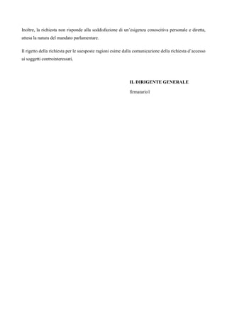 Inoltre, la richiesta non risponde alla soddisfazione di un’esigenza conoscitiva personale e diretta,
attesa la natura del mandato parlamentare.
Il rigetto della richiesta per le suesposte ragioni esime dalla comunicazione della richiesta d’accesso
ai soggetti controinteressati.
IL DIRIGENTE GENERALE
firmatario1
 