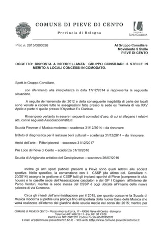 ,,.;_ _ , 1. ,- ;=.:
Provincia di Bologna “""5NE
RENO GALLIERA
COMUNE DI PIEVE DI CENTO
 /4 i:>.’<;:/». ,4:2:-- ‘I
'1 .
Prot. n. 2015/0000326 Al Gruppo Consiliare
Movimento 5 Stelle
PIEVE DI CENTO
OGGETTO: RISPOSTA A INTERPELLANZA GRUPPO CONSILIARE 5 STELLE IN
MERITO A LOCALI CONCESSI IN COMODATO.
Spett.|e Gruppo Consiliare,
con riferimento alla interpellanza in data 17/12/2014 si rappresenta la seguente
situazione.
A seguito del terremoto del 2012 e della conseguente inagibilita di parte dei Iocali
sono venute a cadere tutte Ie assegnazioni fatte presso la sede ex Tramvia di via XXV
Aprile e pane di quelle presso |’Ospeda|e Ex Clarisse.
Rimangono pertanto in essere i seguenti comodati d'uso, di cui si allegano i relativi
atti, con le seguenti Associazioni/lstituti:
Scuola Pievese di Musica moderna — scadenza 31/12/2014 — da rinnovare
lstituto di diagnostica peril restauro beni culturali — scadenza 31/12/2014 — da rinnovare
Amici deI|’arte — Pittori pievesi — scadenza 31/12/2017
Pro Loco di Pieve di Cento — scadenza 31/10/2016
Scuola di Artigianato aﬂistico del Centopievese — scadenza 26/07/2016
lnoltre gli altri spazi pubblici presenti a Pieve sono quelli relativi alle sooieta
sportive. Nello specifico, la convenzione con il CSSP (da ultimo del. Consiliare n.
20/2014) assegna in gestione al CSSP tutti gli impianti sportivi di Pieve (comprese le club
house) e le casette sede de||’Associazione cacciatori e del GP I Cagnon a||’interno del
Parco Venturi, mentre la sede stessa del CSSP é oggi ubicata a|l’interno della nuova
palestra di via Cremona.
Circa gli intenti de||’amministrazi0ne per il 2015, per quanto concerne la Scuola di
Musica moderna si profila una proroga fino a||’apertura della nuova Casa della Musica che
verra realizzata all’intern0 del giardino delle scuole medie nel corso del 2015; mentre per
COMUNE di PIEVE DI CENTO - Piazza Andrea Costa, 17 - 40066 Pieve cll Cento - Bologna
Telefono 051 686 26 11 - Fax 051 97 45 O8
Partita Iva 00510801202 Codice fiscale 00470350372
E-mail: urp@c0mune.pievedicento.b0.it - Sito web: http://www.comune.pievedicento.bo.it
 