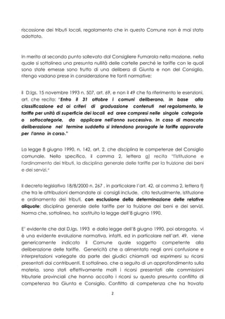 riscossione dei tributi locali, regolamento che in questo Comune non è mai stato
adottato.



In merito al secondo punto sollevato dal Consigliere Fumarola nella mozione, nella
quale si sottolinea una presunta nullità delle cartelle perché le tariffe con le quali
sono state emesse sono frutto di una delibera di Giunta e non del Consiglio,
ritengo vadano prese in considerazione tre fonti normative:


il D.lgs. 15 novembre 1993 n. 507, art. 69, e non il 49 che fa riferimento le esenzioni,
art. che recita: “Entro il 31 ottobre i comuni deliberano, in base alla
classificazione ed ai criteri di graduazione contenuti nel regolamento, le
tariffe per unità di superficie dei locali ed aree compresi nelle singole categorie
o sottocategorie, da applicare nell'anno successivo. In caso di mancata
deliberazione nel termine suddetto si intendono prorogate le tariffe approvate
per l'anno in corso.”


La legge 8 giugno 1990, n. 142, art. 2, che disciplina le competenze del Consiglio
comunale. Nello specifico, il comma 2, lettera g) recita “l'istituzione e
l'ordinamento dei tributi, la disciplina generale delle tariffe per la fruizione dei beni
e dei servizi.”


Il decreto legislativo 18/8/2000 n. 267 , in particolare l’art. 42, al comma 2, lettera f)
che tra le attribuzioni demandate ai consigli include, cito testualmente, istituzione
e ordinamento dei tributi, con esclusione della determinazione delle relative
aliquote; disciplina generale delle tariffe per la fruizione dei beni e dei servizi.
Norma che, sottolineo, ha sostituito la legge dell’8 giugno 1990.


E’ evidente che dal D.lgs. 1993 e dalla legge dell’8 giugno 1990, poi abrogata, vi
è una evidente evoluzione normativa, infatti, ed in particolare nell’art. 49, viene
genericamente indicato il Comune quale soggetto competente alla
deliberazione delle tariffe. Genericità che a alimentato negli anni confusione e
interpretazioni variegate da parte dei giudici chiamati ad esprimersi su ricorsi
presentati dai contribuenti. E sottolineo, che a seguito di un approfondimento sulla
materia, sono stati effettivamente molti i ricorsi presentati alle commissioni
tributarie provinciali che hanno accolto i ricorsi su questo presunto conflitto di
competenza tra Giunta e Consiglio. Conflitto di competenza che ha trovato

                                            2
 
